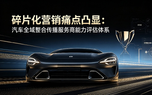 碎片化营销痛点凸显:汽车全域整合传播服务商能力评估体系